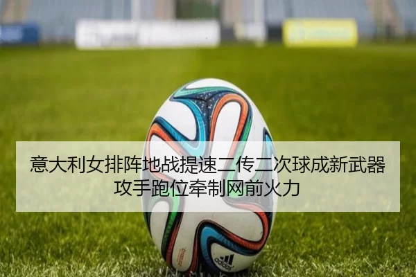 意大利女排阵地战提速二传二次球成新武器攻手跑位牵制网前火力